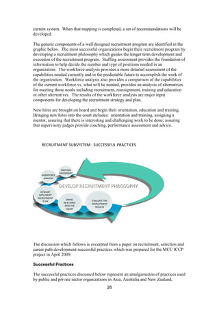26
current system. When that mapping is completed, a set of recommendations will be
developed.
The generic components of a well designed recruitment program are identified in the
graphic below. The most successful organizations begin their recruitment program by
developing a recruitment philosophy which guides the longer term development and
execution of the recruitment program. Staffing assessment provides the foundation of
information to help decide the number and type of positions needed in an
organization. The workforce analysis provides a more detailed assessment of the
capabilities needed currently and in the predictable future to accomplish the work of
the organization. Workforce analysis also provides a comparison of the capabilities
of the current workforce vs. what will be needed, provides an analysis of alternatives
for meeting those needs including recruitment, reassignment, training and education
or other alternatives. The results of the workforce analysis are major input
components for developing the recruitment strategy and plan.
New hires are brought on board and begin their orientation, education and training.
Bringing new hires into the court includes: orientation and training, assigning a
mentor, assuring that there is interesting and challenging work to be done; assuring
that supervisory judges provide coaching, performance assessment and advice.
RECRUITMENT SUBSYSTEM: SUCCESSFUL PRACTICES
STAFFING
ASSESSMENT
WORKFORCE
ANALYSIS
DEVELOP,
IMPLEMENT
RECRUITMENT
PLAN
BRING
NEW HIRES
INTO THE
COURT
DEVELOP RECRUITMENT PHILOSOPHY
EVALUATE THE
RECRUITMENT
RESULTS
The discussion which follows is excerpted from a paper on recruitment, selection and
career path development successful practices which was prepared for the MCC ICCP
project in April 2009.
Successful Practices
The successful practices discussed below represent an amalgamation of practices used
by public and private sector organizations in Asia, Australia and New Zealand,
 