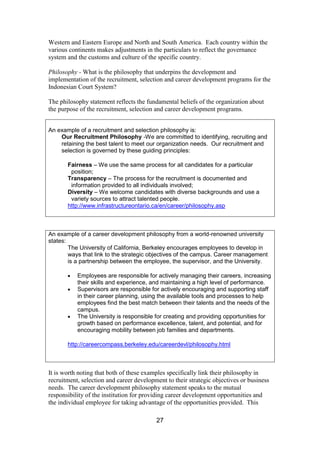 27
Western and Eastern Europe and North and South America. Each country within the
various continents makes adjustments in the particulars to reflect the governance
system and the customs and culture of the specific country.
Philosophy - What is the philosophy that underpins the development and
implementation of the recruitment, selection and career development programs for the
Indonesian Court System?
The philosophy statement reflects the fundamental beliefs of the organization about
the purpose of the recruitment, selection and career development programs.
An example of a recruitment and selection philosophy is:
Our Recruitment Philosophy -We are committed to identifying, recruiting and
retaining the best talent to meet our organization needs. Our recruitment and
selection is governed by these guiding principles:
Fairness – We use the same process for all candidates for a particular
position;
Transparency – The process for the recruitment is documented and
information provided to all individuals involved;
Diversity – We welcome candidates with diverse backgrounds and use a
variety sources to attract talented people.
http://www.infrastructureontario.ca/en/career/philosophy.asp
An example of a career development philosophy from a world-renowned university
states:
The University of California, Berkeley encourages employees to develop in
ways that link to the strategic objectives of the campus. Career management
is a partnership between the employee, the supervisor, and the University.
Employees are responsible for actively managing their careers, increasing
their skills and experience, and maintaining a high level of performance.
Supervisors are responsible for actively encouraging and supporting staff
in their career planning, using the available tools and processes to help
employees find the best match between their talents and the needs of the
campus.
The University is responsible for creating and providing opportunities for
growth based on performance excellence, talent, and potential, and for
encouraging mobility between job families and departments.
http://careercompass.berkeley.edu/careerdevl/philosophy.html
It is worth noting that both of these examples specifically link their philosophy in
recruitment, selection and career development to their strategic objectives or business
needs. The career development philosophy statement speaks to the mutual
responsibility of the institution for providing career development opportunities and
the individual employee for taking advantage of the opportunities provided. This
 