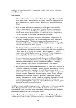 28
emphasis on shared responsibility is a growing trend in public service institutions
around the world.
Recruitment
What are the numbers and types of positions that are required to perform the
work of the courts? Which ones are anticipated to be filled during the fiscal
year? Which ones are mission critical? What ones are not but still must be
filled?
What technical and program competencies (skills, knowledges, abilities,
behaviors) are required for each type of position? Do these competencies
change based on the level of the position? Which competencies must be
present when an individual is selected for a position? Which competencies
can be acquired as the individual is working in the position?
What supervisory, managerial, executive and leadership competencies are
required? For what positions? Do these competencies change based on the
level of the position? Which competencies must be present when an
individual is selected for a position? Which competencies can be acquired as
the individual is working in the position?
Are these competencies available in the current staff? If yes, how does the
organization know who possesses what competencies? Do these competencies
change based on the level of the position? Which competencies must be
present when an individual is selected for a position? Which competencies
can be acquired as the individual is working in the position?
If these competencies are not available in the current staff, how will they be
acquired – recruitment of external candidates? Reassignment of candidates
who are currently employed in other government ministries? Training of
current employees? Education of current employees? Other options?
The human resources program which will answer all of the above questions is
called the Workforce Analysis and Planning Program. This program identifies
the competencies needed to perform the work, the number and levels of
positions that are required, provides an analysis of the competencies present in
the workforce, the gap between the competencies needed, and the strategies
appropriate to fill the gaps identified. Workforce analysis and planning
includes planning for the general workforce, succession planning for critical
occupation categories, succession planning for all levels of leadership
positions, planning for the acquisition of individuals through contracts, grants,
volunteers and other alternatives sources.
Workforce analysis and planning programs are usually supported with technology that
allows the organization to ask and answer “what-if” questions about various
configurations of the workforce, and to use scenario planning to examine the impact
of alternative solutions to workforce planning issues.
Richard W. Judy, Director of the Center for the 21st
Century Workforce, Discovery
Institute in Seattle Washington gave a presentation at Emirates Center for Strategic
 