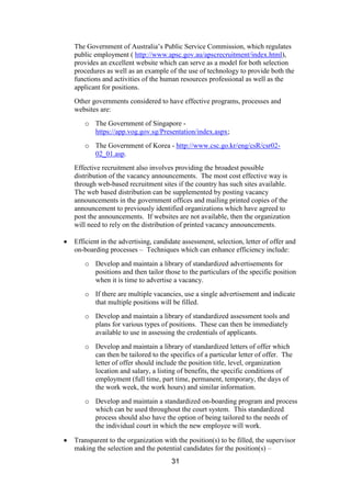 31
The Government of Australia’s Public Service Commission, which regulates
public employment ( http://www.apsc.gov.au/apscrecruitment/index.html),
provides an excellent website which can serve as a model for both selection
procedures as well as an example of the use of technology to provide both the
functions and activities of the human resources professional as well as the
applicant for positions.
Other governments considered to have effective programs, processes and
websites are:
o The Government of Singapore -
https://app.vog.gov.sg/Presentation/index.aspx;
o The Government of Korea - http://www.csc.go.kr/eng/csR/csr02-
02_01.asp.
Effective recruitment also involves providing the broadest possible
distribution of the vacancy announcements. The most cost effective way is
through web-based recruitment sites if the country has such sites available.
The web based distribution can be supplemented by posting vacancy
announcements in the government offices and mailing printed copies of the
announcement to previously identified organizations which have agreed to
post the announcements. If websites are not available, then the organization
will need to rely on the distribution of printed vacancy announcements.
Efficient in the advertising, candidate assessment, selection, letter of offer and
on-boarding processes – Techniques which can enhance efficiency include:
o Develop and maintain a library of standardized advertisements for
positions and then tailor those to the particulars of the specific position
when it is time to advertise a vacancy.
o If there are multiple vacancies, use a single advertisement and indicate
that multiple positions will be filled.
o Develop and maintain a library of standardized assessment tools and
plans for various types of positions. These can then be immediately
available to use in assessing the credentials of applicants.
o Develop and maintain a library of standardized letters of offer which
can then be tailored to the specifics of a particular letter of offer. The
letter of offer should include the position title, level, organization
location and salary, a listing of benefits, the specific conditions of
employment (full time, part time, permanent, temporary, the days of
the work week, the work hours) and similar information.
o Develop and maintain a standardized on-boarding program and process
which can be used throughout the court system. This standardized
process should also have the option of being tailored to the needs of
the individual court in which the new employee will work.
Transparent to the organization with the position(s) to be filled, the supervisor
making the selection and the potential candidates for the position(s) –
 