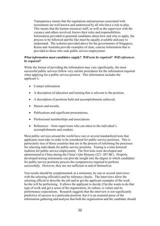 32
Transparency means that the regulations and processes associated with
recruitment are well known and understood by all who have a role to play.
This means that the human resources staff, as well as the supervisor with the
vacancy and others involved, knows their roles and responsibilities.
Information provided to potential candidates about how and why to apply, the
process to be followed and the like must be equally available and easy to
understand. The websites provided above for the governments of Singapore,
Korea and Australia provide examples of clear, concise information that is
provided to those who seek public service employment.
What information must candidates supply? Will tests be required? Will references
be required?
While the format of providing the information may vary significantly, the most
successful public services follow very similar procedures for the information required
when applying for a public service position. This information includes the
applicant’s:
Contact information
A description of education and training that is relevant to the position,
A description of positions held and accomplishments achieved,
Honors and awards,
Publications and significant presentations,
Professional memberships and associations
References – from supervisors who can attest to the individual’s
accomplishments and conduct.
Most public services around the world have one or several standardized tests that
applicants must take in order to be considered for public service positions. This is
particularly true of those countries that are in the process of reforming the processes
for selecting individuals for public service positions. Testing is a time honored
tradition for public service employment. The first tests were developed and
administered in China during the China’s Qin Dynasty (221–207 BC). Properly
developed testing instruments can provide insight into the degree to which candidates
for public service positions process the competencies required to perform
successfully. However, they are not sufficient in and of themselves.
Test results should be complemented, at a minimum, by one or several interviews
with the selecting official(s) and by reference checks. The interviews allow the
selecting official to describe the job and to get the applicant examples of the work
he/she will be performing. It allows the applicant to decide if he/she wants to do that
type of work and get a sense of the organization, its culture, is values and its
performance expectations. Research suggests that the interview is not significantly
predictive of success in a particular position, but it is an essential piece of the
information gathering and analysis that both the organization and the candidate should
 