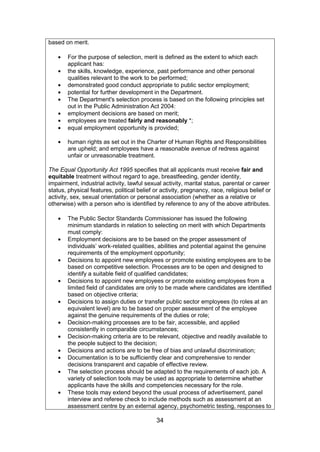 34
based on merit.
For the purpose of selection, merit is defined as the extent to which each
applicant has:
the skills, knowledge, experience, past performance and other personal
qualities relevant to the work to be performed;
demonstrated good conduct appropriate to public sector employment;
potential for further development in the Department.
The Department's selection process is based on the following principles set
out in the Public Administration Act 2004:
employment decisions are based on merit;
employees are treated fairly and reasonably *;
equal employment opportunity is provided;
human rights as set out in the Charter of Human Rights and Responsibilities
are upheld; and employees have a reasonable avenue of redress against
unfair or unreasonable treatment.
The Equal Opportunity Act 1995 specifies that all applicants must receive fair and
equitable treatment without regard to age, breastfeeding, gender identity,
impairment, industrial activity, lawful sexual activity, marital status, parental or career
status, physical features, political belief or activity, pregnancy, race, religious belief or
activity, sex, sexual orientation or personal association (whether as a relative or
otherwise) with a person who is identified by reference to any of the above attributes.
The Public Sector Standards Commissioner has issued the following
minimum standards in relation to selecting on merit with which Departments
must comply:
Employment decisions are to be based on the proper assessment of
individuals’ work-related qualities, abilities and potential against the genuine
requirements of the employment opportunity;
Decisions to appoint new employees or promote existing employees are to be
based on competitive selection. Processes are to be open and designed to
identify a suitable field of qualified candidates;
Decisions to appoint new employees or promote existing employees from a
limited field of candidates are only to be made where candidates are identified
based on objective criteria;
Decisions to assign duties or transfer public sector employees (to roles at an
equivalent level) are to be based on proper assessment of the employee
against the genuine requirements of the duties or role;
Decision-making processes are to be fair, accessible, and applied
consistently in comparable circumstances;
Decision-making criteria are to be relevant, objective and readily available to
the people subject to the decision;
Decisions and actions are to be free of bias and unlawful discrimination;
Documentation is to be sufficiently clear and comprehensive to render
decisions transparent and capable of effective review.
The selection process should be adapted to the requirements of each job. A
variety of selection tools may be used as appropriate to determine whether
applicants have the skills and competencies necessary for the role.
These tools may extend beyond the usual process of advertisement, panel
interview and referee check to include methods such as assessment at an
assessment centre by an external agency, psychometric testing, responses to
 