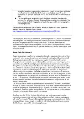 35
simulated situations presented on video and a variety of exercises set during
or before interview. Selection tools must be applied consistently to all
applicants, be relevant to the job and be free from unlawful discrimination or
bias.
The manager of the work unit is responsible for managing the selection
process. For a Student Support Services Officer position, the principal of the
base school at which the position is located is responsible for managing the
selection process.
For detailed information on specific topics related to selection of staff, select the
relevant link under 'Related Topics' below.
http://www.eduweb.vic.gov.au/hrweb/workm/select/selprocNSCH.htm
Developing and providing an orientation for new employees is a critical success factor
which helps the new employee understand the mission, vision, values and important
programs and processes of the hiring organization. How new employees are
introduced to the organization during their first few weeks of employment will often
impact their expectations and their success and performance during employment with
the organization.
Career Path Development
Career development is defined as progression through a sequence of jobs, involving
continually more advanced or diverse activities and resulting in wider or improved
skills, greater responsibility and prestige, and higher income. Formerly, career
development was seen as the responsibility of the employer, and many organizations
had formal career development programs that marked an employee's advancement
through the levels of management. However, in the “knowledge economy” of today,
and certainly of tomorrow, career development is a shared responsibility between the
organization and the individual employee. The organization has an obligation to
define clearly its work and the career advancement that is associated with particular
jobs and professionals which the organization needs. It also has an obligation to make
known the promotion and progression requirements, and how those requirements can
be met. The employee has an obligation to continue to learn and grow within his/her
profession and to invest the time and effort required to assure the possession of the
needed competencies.
The most successful public and private organizations identify the career ladders and
progress of each occupation in the organization, identify the competencies required at
each level, and identify the types of activities through which those competencies can
be acquired. This information is posted where all can have access to the information.
Examples of career development activities include:
Benchmarking Site Visits: Visits to federal, state and local governments, major
corporations, universities, and nonprofit organizations, where program participants
talk with "best practice" leaders. Through benchmarking, participants become skilled
at using dialogue to gain insight beyond their individual understanding, an essential
skill for leaders responsible for strategic planning.
 