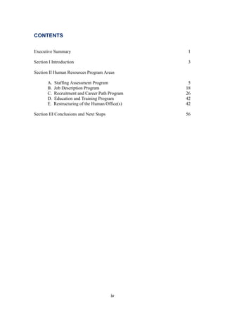 iv
CONTENTS
Executive Summary 1
Section I Introduction 3
Section II Human Resources Program Areas
A. Staffing Assessment Program 5
B. Job Description Program 18
C. Recruitment and Career Path Program 26
D. Education and Training Program 42
E. Restructuring of the Human Office(s) 42
Section III Conclusions and Next Steps 56
 