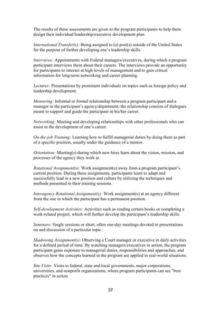 37
The results of these assessments are given to the program participants to help them
design their individual/leadership/executive development plan.
International Transfer(s): Being assigned to (a) post(s) outside of the United States
for the purpose of further developing one’s leadership skills.
Interviews: Appointments with Federal managers/executives, during which a program
participant interviews them about their careers. The interviews provide an opportunity
for participants to interact at high levels of management and to gain critical
information for long-term networking and career planning.
Lectures: Presentations by prominent individuals on topics such as foreign policy and
leadership development.
Mentoring: Informal or formal relationship between a program participant and a
manager in the participant’s agency/department; the relationship consists of dialogues
meant to support and guide the participant in his/her career.
Networking: Meeting and developing relationships with other professionals who can
assist in the development of one’s career.
On-the-job Training: Learning how to fulfill managerial duties by doing them as part
of a specific position, usually under the guidance of a mentor.
Orientation: Meeting(s) during which new hires learn about the vision, mission, and
processes of the agency they work at.
Rotational Assignment(s): Work assignment(s) away from a program participant’s
current position. During these assignments, participants learn to adapt and
successfully lead in a new position and culture by utilizing the techniques and
methods presented in their training sessions.
Interagency Rotational Assignment(s): Work assignment(s) at an agency different
from the one in which the participant has a permanent position.
Self-development Activities: Activities such as reading certain books or completing a
work-related project, which will further develop the participant’s leadership skills.
Seminars: Single sessions or short, often one-day meetings devoted to presentations
on and discussion of a particular topic.
Shadowing Assignment(s): Observing a Court manager or executive in daily activities
for a defined period of time. By watching managers/executives in action, the program
participant gains exposure to managerial duties, responsibilities and approaches, and
observes how the concepts learned in the program are applied in real-world situations.
Site Visits: Visits to federal, state and local governments, major corporations,
universities, and nonprofit organizations, where program participants can see "best
practices" in action.
 