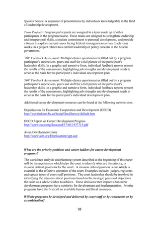 38
Speaker Series: A sequence of presentations by individuals knowledgeable in the field
of leadership development.
Team Projects: Program participants are assigned to a team made up of other
participants in the program/course. These teams are designed to strengthen leadership
and interpersonal skills, stimulate commitment to personal development, and provide
a forum to explore current issues facing Federal managers/executives. Each team
works on a project related to a current leadership or policy concern in the Federal
government.
360° Feedback Assessment: Multiple-choice questionnaires filled out by a program
participant’s supervisors, peers and staff for a full picture of the participant's
leadership skills. In a graphic and narrative form, individual feedback reports present
the results of the assessments, highlighting job strengths and development needs to
serve as the basis for the participant’s individual development plan.
540° Feedback Assessment: Multiple-choice questionnaires filled out by a program
participant’s supervisors, peers and staff for a full picture of the participant's
leadership skills. In a graphic and narrative form, individual feedback reports present
the results of the assessments, highlighting job strengths and development needs to
serve as the basis for the participant’s individual development plan.
Additional career development resources can be found at the following website sites:
Organization for Economic Cooperation and Development (OECD)
http://workinfonet.bc.ca/bccip/OecdSurvey/default.htm
OECD Report on Career Development Progress
http://www.oecd.org/dataoecd/37/60/1937715.pdf
Asian Development Bank
http://www.adb.org/Employment/ypp.asp
What are the priority positions and career ladders for career development
programs?
The workforce analysis and planning system described at the beginning of this paper
will be the mechanism which helps the court to identify what are the priority, or
mission critical, positions for the court. A mission critical position is one which is
essential to the effective operation of the court. Examples include: judges, registrars
and certain types of court staff positions. The court leadership should be involved in
identifying the mission critical positions based on the strategic goals and objectives
the court as a whole wishes to achieve. These decisions then impact what career
development programs have a priority for development and implementation. Priority
programs have the first call on available human and fiscal resources.
Will the programs be developed and delivered by court staff or by contractors or by
a combination?
 