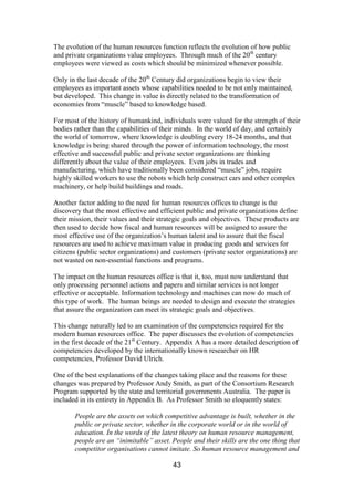 43
The evolution of the human resources function reflects the evolution of how public
and private organizations value employees. Through much of the 20th
century
employees were viewed as costs which should be minimized whenever possible.
Only in the last decade of the 20th
Century did organizations begin to view their
employees as important assets whose capabilities needed to be not only maintained,
but developed. This change in value is directly related to the transformation of
economies from “muscle” based to knowledge based.
For most of the history of humankind, individuals were valued for the strength of their
bodies rather than the capabilities of their minds. In the world of day, and certainly
the world of tomorrow, where knowledge is doubling every 18-24 months, and that
knowledge is being shared through the power of information technology, the most
effective and successful public and private sector organizations are thinking
differently about the value of their employees. Even jobs in trades and
manufacturing, which have traditionally been considered “muscle” jobs, require
highly skilled workers to use the robots which help construct cars and other complex
machinery, or help build buildings and roads.
Another factor adding to the need for human resources offices to change is the
discovery that the most effective and efficient public and private organizations define
their mission, their values and their strategic goals and objectives. These products are
then used to decide how fiscal and human resources will be assigned to assure the
most effective use of the organization’s human talent and to assure that the fiscal
resources are used to achieve maximum value in producing goods and services for
citizens (public sector organizations) and customers (private sector organizations) are
not wasted on non-essential functions and programs.
The impact on the human resources office is that it, too, must now understand that
only processing personnel actions and papers and similar services is not longer
effective or acceptable. Information technology and machines can now do much of
this type of work. The human beings are needed to design and execute the strategies
that assure the organization can meet its strategic goals and objectives.
This change naturally led to an examination of the competencies required for the
modern human resources office. The paper discusses the evolution of competencies
in the first decade of the 21st
Century. Appendix A has a more detailed description of
competencies developed by the internationally known researcher on HR
competencies, Professor David Ulrich.
One of the best explanations of the changes taking place and the reasons for these
changes was prepared by Professor Andy Smith, as part of the Consortium Research
Program supported by the state and territorial governments Australia. The paper is
included in its entirety in Appendix B. As Professor Smith so eloquently states:
People are the assets on which competitive advantage is built, whether in the
public or private sector, whether in the corporate world or in the world of
education. In the words of the latest theory on human resource management,
people are an “inimitable” asset. People and their skills are the one thing that
competitor organisations cannot imitate. So human resource management and
 