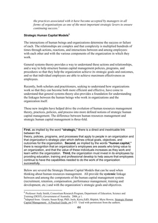 44
the practices associated with it have become accepted by managers in all
forms of organisations as one of the most important strategic levers to ensure
continuing success.2
Strategic Human Capital Models3
The interactions of human beings and organizations determine the success or failure
of each. The relationships are complex and that complexity is multiplied hundreds of
times through actions, reactions, and interactions between and among employees:
with each other and with the various components of the organization in which they
work.
General systems theory provides a way to understand these actions and relationships,
and a way to help structure human capital management policies, programs, and
procedures so that they help the organization achieve its strategic goals and outcomes,
and so that individual employees are able to achieve maximum effectiveness as
employees.
Recently, both scholars and practitioners, seeking to understand how organizations
work so that they can become both more efficient and effective, have come to
understand that general systems theory also provides a foundation for understanding
the linkages between the human beings who work in organizations and the
organization itself.
These new insights have helped drive the evolution of human resources management
theory, practices, policies, and process into more defined notions of strategic human
capital management. The difference between human resources management and
strategic human capital management is three-fold.
First, as implied by the word “strategic,” there is a direct and inextricable link
between the
theory, policies, programs, and processes that apply to people in an organization and
that organization’s strategic plan which defines critical goals, objectives, and
outcomes for the organization. Second, as implied by the words “human capital,”
there is recognition that an organization’s employees are assets who bring value to
an organization, and that the value of these individuals increases as they work and
learn within the organization. Third, the organization must invest in its employees by
providing education, training and professional develop to help assure that employees
continue to have the capabilities needed to do the work of the organization
successfully.
Below are several the Strategic Human Capital Models that can be used when
thinking about human resources management. All provide the systemic linkage
between and among the components of the human capital management system
(recruitment, retention, compensation, performance management, training and
development, etc.) and with the organization’s strategic goals and objectives.
2
Professor Andy Smith, Consortium Research Program, Department of Education, Science and
Training (DEST), Government of Australia. 2006, p 1.
3
Adapted from: Grunin, Susan Krup, PhD, Joels, Kerry,EdD, Shiplett, Myra Howze, Strategic Human
Capital Management: A Practical Guide, pp.2-15. Used with permission from the authors.
 