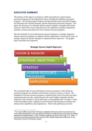 1
EXECUTIVE SUMMARY
The purpose of this paper is to propose a draft action plan for various human
resources programs for the Indonesian Courts, including the Staffing Assessment
Program1 , the Job Description Program, the Recruitment and Career Path Program,
the Education and Training Program, and the Organization Structure Program. This
paper also discusses in a summary fashion actions needed to strengthen the human
resources staff of the Court so that they have the capabilities needed to implement,
maintain, evaluate and refine the Court’s human resources programs.
The first principle of successful human resources programs is strategic alignment.
Human resources programs are aligned with the organization’s mission and vision, its
strategic objectives and the strategies to implement those objectives. The graphic
below articulates this alignment.
Strategic Human Capital Alignment
The second principle of successful human resources programs is that all human
resources programs are elements of the human resources system as a whole. The
foundation of human resources program is organizing the work to be done into tasks,
organizing tasks into jobs, organizing jobs into career ladders and paths and then
using this work structure to recruit and retain a well qualified staff. In today’s world
of the knowledge worker, employees must be trained and educated to maintain and
enhance their capabilities and competencies. Their work performance must be
1
This report fulfills requirement 4 (Prepare a detailed draft action plan for recruitment and
career path development.) and requirement 8 (Prepare a draft two year action plan for staffing
assessment implementation.) in Ms. Shiplett’s Statement of Work for the July 2-31, 2009. A
final document will be prepared when as part of Ms. Shiplett September 2009 work on the
Indonesian Control of Corruption project.
 