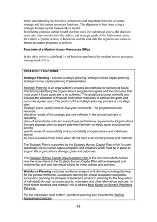 48
better understanding the business connections and alignment between corporate
strategy and the human resources functions. The alignment is best done using a
strategic human capital framework or model.
In selecting a human capital model that best suits the Indonesian courts, the decision
must take into consideration the culture and strategic goals of the Indonesian courts,
the culture of public service in Indonesia and the end state the organization wants its
human resources programs to achieve.
Functions of a Modern Human Resources Office
In the table below is a defined list of functions performed by modern human resources
management offices.
STRATEGIC FUNCTIONS:
Strategic Planning - includes strategic planning, strategic human capital planning,
strategic human capital planning implementation
Strategic Planning is an organization’s process and methods for defining its future
direction by identifying the organization’s programmatic goals and the outcomes that
must occur if those goals are to be achieved. This analytical process normally also
includes the allocation of financial and human resources to achieve the goals and
outcomes agreed upon. The product of the strategic planning process is a strategic
plan.
Strategic plans usually focus on five-year increments. The programmatic and
resource
allocation results of the strategic plan are reflected in the annual business or
operating
plans of subordinate units and in employee performance requirements. Organizations
that use strategic plans to assure alignment between strategic goals and outcomes
and the
specific areas of responsibility and accountability of organizations and individuals
tend to
be more successful than those which do not have a structured process and methods.
The Strategic Plan is supported by the Strategic Human Capital Plan which focuses
specifically on the human capital programs and initiatives which must be in place to
support the organization’s strategic goals and outcomes.
The Strategic Human Capital Implementation Plan is the document which defines
how the action items in the Strategic Human Capital Plan will be developed and
implemented and who has responsibility for these actions and activities.
Workforce Planning - includes workforce analysis and planning including planning
for the general workforce, succession planning for critical occupation categories,
succession planning for all levels of leadership positions, planning for the acquisition
of individuals through contracts, grants, volunteers and other alternatives sources. In
more recent literature and practice, this is labeled Multi-Sector or Blended Workforce
Planning.
For the Indonesian court system, workforce planning also includes the Staffing
Assessment Program
 