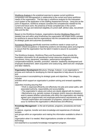 49
Workforce Analysis is the analytical exercise to assess current workforce
composition and demographics in relationship to the current and future workforce
needs of the organization. The first step in workforce analysis for the Indonesian
court system is the application of the Staffing Assessment formula. Using this as the
point of departure, workforce analysis considers the competencies needed for the
current and future work, the presence of those competencies in the current
workforce, the age and retirement eligibility of current staff, attrition data, recruitment
data and the like.
Based on the Workforce Analysis, organizations develop Workforce Plans which
detailed how and within what timeframes the organization will shape and/or reshape
its workforce to assure that the organizations has the competencies needed to meet
its strategic goals and outcomes successfully.
Succession Planning specifically examines workforce needs in areas such as
mission critical occupations or leadership positions and develops plans and programs
to assure that the organization has the talent it needs to assure its successful
survival.
The Workforce Analysis, Workforce Plans and Succession Plans provide the
foundation information for all operational human resources programs including
recruitment, hiring, placement, orientation, performance management,
compensation/rewards, benefits, promotion, retention, leadership development and
employee development, talent acquisition and outsourcing, talent exit and employee
and labor relations,
Organization Development (Structure, Change, Culture) - is an organization’s
process and methods for developing its internal capacities to help assure its current
and
future success in accomplishing its strategic goals and objectives. This category
includes
activities which support an organization’s problem solving and renewal capabilities
and
capacities including assuring that:
• Work is organized efficiently and effectively into jobs and career paths, with
associated authority, responsibility and accountability;
• The organization’s values and culture are clearly aligned with its mission;
• Mechanisms (e.g. periodic reviews of program and/or resource allocations)
exist to assess whether subordinate units within the organization are meeting
agreed upon programmatic and employee performance requirements; and
• Periodic examination and evaluation of programs, policies and procedures
occur to reinforce the organization’s effectiveness and efficiency.
Knowledge Management - is the set of policies, programs, procedures and tools
used
to capture, organize, transfer and store knowledge and experiences of individual
workers
and groups within an organization and making this information available to others in
the
organization when it is needed. Most organizations consider an information
technology
tool essential to a successful knowledge management program.
 