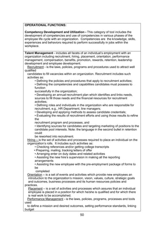 50
OPERATIONAL FUNCTIONS:
Competency Development and Utilization - This category of tool includes the
development of competencies and use of competencies in various phases of the
employee life cycle with an organization. Competencies are the knowledge, skills,
experiences and behaviors required to perform successfully in jobs within the
workplace.
Talent Management - includes all facets of an individual’s employment with an
organization including recruitment, hiring, placement, orientation, performance
management, compensation, benefits, promotion, rewards, retention, leadership
development and employee development.
Recruitment - is the laws, policies, programs and procedures used to attract well
qualified
candidates to fill vacancies within an organization. Recruitment includes such
activities as:
• Defining the policies and procedures that apply to recruitment activities;
• Defining the competencies and capabilities candidates must possess to
function
successfully in the organization;
• Developing an annual recruitment plan which identifies and links needs,
sources to fill those needs and the financial resources for recruitment
activities;
• Defining roles and individuals in the organization who are responsible for
recruitment, e.g., HR Department, line managers;
• Developing and applying methods to assess candidate credentials;
• Evaluating the results of recruitment efforts and using those results to refine
the
recruitment program and processes; and
• Identifying sources for candidates and targeting marketing of positions to the
candidate pool interests. Note: the language in the second bullet in retention
could
be reworked into recruitment.
Hiring – is the set of activities and processes required to place an individual on the
organization’s rolls. It includes such activities as:
• Checking references and/or getting college transcripts
• Preparing, mailing, tracking letters of offer
• Arranging enter on duty dates and related activities
• Assisting the new hire’s supervision in making all the reporting
arrangements
• Assisting the new employee with the pre-employment package of forms to
be
completed
Orientation – is a set of events and activities which provide new employees an
introduction to the organization’s mission, vision, values, culture, strategic goals
and outcomes, business processes and its human resources policies and
practices.
Placement – is a set of activities and processes which assures that an individual
employee is placed in a position for which he/she is qualified and for which there
is real work to be accomplished.
Performance Management - is the laws, policies, programs, processes and tools
used
to define a mission and desired outcomes, setting performance standards, linking
budget
 