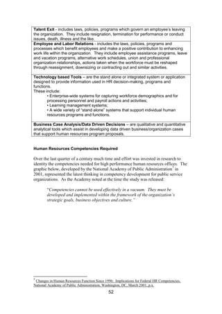 52
Talent Exit - includes laws, policies, programs which govern an employee’s leaving
the organization. They include resignation, termination for performance or conduct
issues, death, illness and the like.
Employee and Labor Relations - includes the laws, policies, programs and
processes which benefit employees and make a positive contribution to enhancing
work life within the organization. They include employee assistance programs, leave
and vacation programs, alternative work schedules, union and professional
organization relationships, actions taken when the workforce must be reshaped
through reassignment, downsizing or contracting out and similar activities.
Technology based Tools – are the stand alone or integrated system or application
designed to provide information used in HR decision-making, programs and
functions.
These include:
• Enterprise-wide systems for capturing workforce demographics and for
processing personnel and payroll actions and activities;
• Learning management systems;
• A wide variety of “stand alone” systems that support individual human
resources programs and functions.
Business Case Analysis/Data Driven Decisions – are qualitative and quantitative
analytical tools which assist in developing data driven business/organization cases
that support human resources program proposals.
Human Resources Competencies Required
Over the last quarter of a century much time and effort was invested in research to
identity the competencies needed for high performance human resources offices. The
graphic below, developed by the National Academy of Public Administration7
in
2001, represented the latest thinking in competency development for public service
organizations. As the Academy noted at the time the study was released:
“Competencies cannot be used effectively in a vacuum. They must be
developed and implemented within the framework of the organization’s
strategic goals, business objectives and culture.”
7
Changes in Human Resources Function Since 1996: Implications for Federal HR Competencies,
National Academy of Public Administration, Washington, DC, March 2001, p.x.
 
