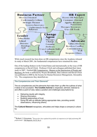 53
While much research has been done on HR competencies since the Academy released
its study in March 2001, the fundamental competencies have remained the same.
One of the leading thinkers in the United States and internationally on the issue of HR
competencies is David Ulrich. Professor Ulrich and colleagues published their latest
study in 2007. Entitled HR Competencies: Mastery at the Intersection of People and
Business, the book is authored by Wayne Broadbank, Dani Johnson and David Ulrich
was published in 2008 by the Society for Human Resources Management, Alexandria
VA. The competencies they identified are:
The Competencies and Their Elements8
The six competencies and the elements that make them up offer the outlines of what
it takes to be successful. The Credible Activist is respected, admired, listened to
and offers a point of view, takes a position and challenges assumptions by:
Delivering results with integrity.
Sharing information.
Building relationships of trust.
Doing HR with an attitude (taking appropriate risks, providing candid
observations, influencing others).
The Cultural Steward recognizes, articulates and helps shape a company’s culture
by:
8
Robert J. Grossman, “Researchers have updated the portfolio of competencies for high-performing HR
professionals”, HR Magazine, Vol 52, No. 6.
 