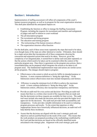 3
Section I. Introduction
Implementation of staffing assessment will affect all components of the court’s
human resources programs, as well as its program for the court organization structure.
This draft plan identified the anticipated impacts on:
Establishing the function or office to manage the Staffing Assessment
Program, including the requests for recruitment and transfers and realignment
of judges and staff in relation to court workload
The job description program
The recruitment and hiring program
The education and training program
The restructuring of the human resources office(s)
The organization structure office/function
For the draft plan, each of these areas treats separately the steps that need to be taken,
even though many of the steps are either identical or similar. Ultimately, there should
be a single action plan that incorporates all of these components showing the
concurrent and sequential actions that need to be taken. However, given the
complexity of an integrated plan, it seemed best to define each area plan separately so
that the actions which need to be taken can be examined within the context of the
particular program area. Once there is agreement on the program area actions, then a
consolidated plan can be prepared which integrates the actions to be taken in all
program areas. The fundamental implementation steps and actions are similar across
all the programs. The changes should improve program:
Effectiveness is the extent to which an activity fulfils its intended purpose or
function. A more common definition is “doing the right thing.” In the
Indonesian context effectiveness must also include transparency and fairness.
Efficiency is using the minimum level of effort to achieve the maximum
result. A more common definition is “doing the thing right.” In the
Indonesian context, efficiency also incorporates transparency and fairness.
Provide an audit trail for every action and decision– Providing an audit trail
means that there is a written clear record of the request(s) that are made and
that the decision(s) on those requests are available for later review. The audit
trail must include who made the decisions and who provided the higher level
approvals for the decisions. The audit trail provides both accountability and
transparency. It also provides valuable information to be used in evaluating
program processes and results. To the extent that nepotism or other
inappropriate factors have historically influenced decisions, an audit trail will
help identify these incidences.
Assure that the decisions are aligned with the court’s strategic goals and
objectives and are justified based on the needs of the court – This means that
the work products are prepared according to the methodology established by
the Court and that decisions are based on the officially identified needs
articulated in the strategic plan. Alignment with court strategic goals and
 