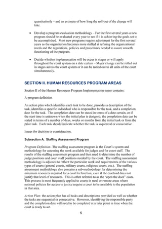 5
quantitatively – and an estimate of how long the roll-out of the change will
take.
Develop a program evaluation methodology – For the first several years a new
program should be evaluated every year to see if it is achieving the goals set to
be accomplished. Most new programs require adjustment for the first several
years as the organization becomes more skilled at refining the organizational
needs and the regulations, policies and procedures needed to assure smooth
functioning of the program.
Decide whether implementation will be occur in stages or will apply
throughout the court system on a date certain – Major change can be rolled out
in stages across the court system or it can be rolled out to all units of the court
simultaneously.
SECTION II. HUMAN RESOURCES PROGRAM AREAS
Section II of the Human Resources Program Implementation paper contains:
A program definition
An action plan which identifies each task to be done, provides a description of the
task, identifies a specific individual who is responsible for the task, and a completion
date for the task. The completion date can be stated in terms of a date certain, or if
the start time is unknown when the initial plan is designed, the completion date can be
stated in terms of a number of days, weeks or months from the initial task or from the
prior task. Each task should indicate whether the task is sequential or consecutive.
Issues for decision or consideration.
Subsection A. Staffing Assessment Program
Program Definition- The staffing assessment program is the Court’s system and
methodology for assessing the work available for judges and for court staff. The
results of the staffing assessment program and then used to determine the number of
judge positions and court staff positions needed by the court. The staffing assessment
methodology is adjusted to reflect the particular work and requirements of the various
types of courts (general courts, military courts, religious courts, etc.). The staffing
assessment methodology also contains a sub-methodology for determining the
minimum resources required for a court to function, even if the caseload does not
justify that level of resources. This is often referred to as the “open the door” costs.
This process is most frequently applied to courts in rural or remote areas where
national policies for access to justice require a court to be available to the population
in that area.
Action Plan- the action plan has all tasks and descriptions provided as well as whether
the tasks are sequential or consecutive. However, identifying the responsible party
and the completion date will need to be completed at a later point in time when the
court is ready to act.
 