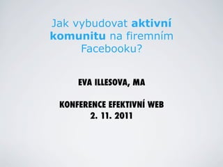 Jak vybudovat aktivní
komunitu na firemním
     Facebooku?


     EVA ILLESOVA, MA

 KONFERENCE EFEKTIVNÍ WEB
       2. 11. 2011
 