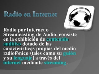 Radio por Internet o Streamcasting de Audio, consiste en la exhibición de  contenido   auditivo   dotado de las características propias del medio radiofónico (tales como su  guión  y su  lenguaje ) a través del  internet  mediante  streaming . 