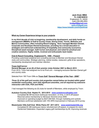Jack Hrad, MBA
FL CAM #45018
Englewood, FL 34224
(cell) 239.298.2003
hradgolf@gmail.com
www.hradgolf.com
https://www.linkedin.com/in/jackhrad
What my Career Experience brings to your projects
In my third decade of club re-imagining, membership development, and daily hands-on
management (MBWA) of Golf & Country Clubs, Dining Clubs, Tennis, Wellness and
Marina Communities, often including Resort lodging. Have managed Member-Owned,
Corporate and Developer-Owned businesses, providing me a broad education in
strategies and well-tuned understanding of hospitality and community economics.
Disciplined asset manager, both human and physical, and noted for practical and
creative solutions. Highly visible, involved and enthusiastic team leader.
Club & Resort Consulting Englewood FL 1996 – Present
Providing customized analytical and consulting services to Member and Developer-Owned
clubs and communities. Strategic planning, market studies, restaurant, grille & bar operations,
membership development and member retention
Troon Golf banner
General Manager at six (6) of their premier clubs October 2001 to March 2015
From 2010, Troon had assigned me to its Privé unit – managing exclusive Member-Owned golf
and country clubs
Selected from 185 Troon GMs as Troon Golf “General Manager of the Year - 2006”
Three (3) of the golf and country club properties named below are located within gated
residential communities, each with significant amenities, and all required my extensive
interaction with COA, POA and HOAs.
I had managed the following six (6) clubs for benefit of Members, while employed by Troon:
Audubon Country Club Naples FL 2013-2015 www.audubonccofnaples.com
Completed $6.4M two-level clubhouse renovation, on time, in 2014 off-season
Returned active membership to 400 level: first time since 2009
Improved on operating budget by $227,000 NOI, through marketing and controls
Members confirmed satisfaction with 19% NPS improvement in February 2015 survey
Westchester Hills Golf Club White Plains NY 2011-2013 www.westchesterhills.org
Completed $1.4M clubhouse interior refurbishment off-season, to prepare for club’s
Centennial Celebration. Expanded Legacy golf memberships by 64, improving revenues
 