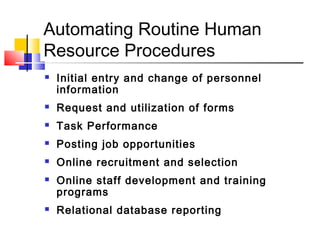 Automating Routine Human
Resource Procedures
 Initial entry and change of personnel
information
 Request and utilization of forms
 Task Performance
 Posting job opportunities
 Online recruitment and selection
 Online staff development and training
programs
 Relational database reporting
 