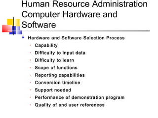 Human Resource Administration
Computer Hardware and
Software
 Hardware and Software Selection Process
• Capability
• Difficulty to input data
• Difficulty to learn
• Scope of functions
• Reporting capabilities
• Conversion timeline
• Support needed
• Performance of demonstration program
• Quality of end user references
 