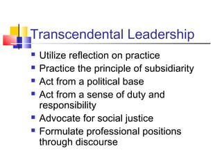 Transcendental Leadership
 Utilize reflection on practice
 Practice the principle of subsidiarity
 Act from a political base
 Act from a sense of duty and
responsibility
 Advocate for social justice
 Formulate professional positions
through discourse
 