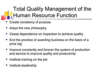 Total Quality Management of the
Human Resource Function
 Create constancy of purpose
 Adopt the new philosophy
 Cease dependence on inspection to achieve quality
 End the practice of awarding business on the basis of a
price tag
 Improve constantly and forever the system of production
and service to improve quality and productivity
 Institute training on the job
 Institute leadership
 