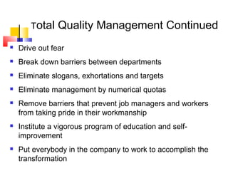 Total Quality Management Continued
 Drive out fear
 Break down barriers between departments
 Eliminate slogans, exhortations and targets
 Eliminate management by numerical quotas
 Remove barriers that prevent job managers and workers
from taking pride in their workmanship
 Institute a vigorous program of education and self-
improvement
 Put everybody in the company to work to accomplish the
transformation
 