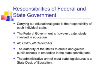 Responsibilities of Federal and
State Government
 Carrying out educational goals is the responsibility of
each individual state.
 The Federal Government is however, extensively
involved in education.
 No Child Left Behind Act
 The authority of the states to create and govern
public schools is embodied in the state constitutions.
 The administrative arm of most state legislatures is a
State Dept. of Education.
 