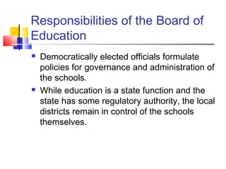 Responsibilities of the Board of
Education
 Democratically elected officials formulate
policies for governance and administration of
the schools.
 While education is a state function and the
state has some regulatory authority, the local
districts remain in control of the schools
themselves.
 