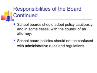 Responsibilities of the Board
Continued
 School boards should adopt policy cautiously
and in some cases, with the council of an
attorney.
 School board policies should not be confused
with administrative rules and regulations.
 
