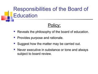 Responsibilities of the Board of
Education
Policy:
 Reveals the philosophy of the board of education.
 Provides purpose and rationale.
 Suggest how the matter may be carried out.
 Never executive in substance or tone and always
subject to board review.
 