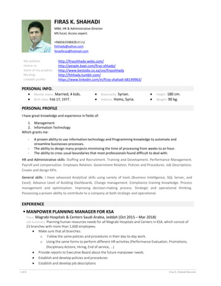 1 of 8 Firas k. Shahadi Resume
FIRAS K. SHAHADI
MBA, HR & Administrative Director
MS Excel, Access expert.
+966561938428 (KSA)
fshhady@yahoo.com
ferasferas@hotmail.com
My website: http://firasshhady.webs.com/
Online cv: http://people.bayt.com/firas-shhady/
Some of my projects: http://www.bestjobs.co.za/cvs/firasshhady
My blog: http://fshhady.tumblr.com/
LinkedIn profile: https://www.linkedin.com/in/firas-shahadi-b8149963/
PERSONAL INFO.
 Marital status: Married, 4 kids.
 Birth Date: Feb 17, 1977.
 Nationality: Syrian.
 Address: Homs, Syria.
 Height: 180 cm.
 Weight: 90 kg.
PERSONAL PROFILE
I have great knowledge and experience in fields of:
1. Management
2. Information Technology
Which grants me:
- A proven ability to use information technology and Programming knowledge to automate and
streamline businesses processes.
- The ability to design many projects minimizing the time of processing from weeks to an hour.
- The ability to cross usual boundaries that most professionals found difficult to deal with.
HR and Administrative skills: Staffing and Recruitment. Training and Development. Performance Management.
Payroll and compensation. Employee Relation. Government Relation. Policies and Procedures. Job Descriptions.
Create and design KPIs.
General skills: I Have advanced Analytical skills using variety of tools (Business Intelligence, SQL Server, and
Excel). Advance Level of Building Dashboards. Change management. Compliance training knowledge. Process
management and optimization. Improving decision-making process. Strategic and operational thinking.
Possessing a proven ability to contribute to a company at both strategic and operational.
EXPERIENCE
 MANPOWER PLANNING MANAGER FOR KSA
Place: Magrabi Hospitals & Centers Saudi Arabia, Jeddah (Oct 2015 – Mar 2018)
Job Summary: Planning human resources needs for all Magrabi Hospitals and Centers in KSA, which consist of
23 branches with more than 1,600 employees.
 Make sure that all branches:
o Follow the same policies and procedures in their day-to-day work.
o Using the same forms to perform different HR activities (Performance Evaluation, Promotions,
Disciplinary Actions, Hiring, End of service, …)
 Provide reports to Executive Board about the future manpower needs.
 Establish and develop policies and procedures
 Establish and develop job descriptions
 