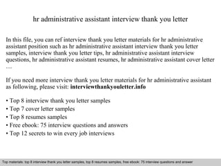 hr administrative assistant interview thank you letter 
In this file, you can ref interview thank you letter materials for hr administrative 
assistant position such as hr administrative assistant interview thank you letter 
samples, interview thank you letter tips, hr administrative assistant interview 
questions, hr administrative assistant resumes, hr administrative assistant cover letter 
… 
If you need more interview thank you letter materials for hr administrative assistant 
as following, please visit: interviewthankyouletter.info 
• Top 8 interview thank you letter samples 
• Top 7 cover letter samples 
• Top 8 resumes samples 
• Free ebook: 75 interview questions and answers 
• Top 12 secrets to win every job interviews 
Top materials: top 8 interview thank you letter samples, top 8 resumes samples, free ebook: 75 interview questions and answer 
Interview questions and answers – free download/ pdf and ppt file 
 