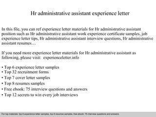 Hr administrative assistant experience letter 
In this file, you can ref experience letter materials for Hr administrative assistant 
position such as Hr administrative assistant work experience certificate samples, job 
experience letter tips, Hr administrative assistant interview questions, Hr administrative 
assistant resumes… 
If you need more experience letter materials for Hr administrative assistant as 
following, please visit: experienceletter.info 
• Top 6 experience letter samples 
• Top 32 recruitment forms 
• Top 7 cover letter samples 
• Top 8 resumes samples 
• Free ebook: 75 interview questions and answers 
• Top 12 secrets to win every job interviews 
For top materials: top 6 experience letter samples, top 8 resumes samples, free ebook: 75 interview questions and answers 
Interview questions and answers – free download/ pdf and ppt file 
 