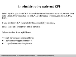 hr administrative assistant KPI 
In this ppt file, you can ref KPI materials for hr administrative assistant position such 
as hr administrative assistant list of KPIs, performance appraisal, job skills, KRAs, 
BSC… 
If you need more KPI materials for hr administrative assistant, 
please visit: kpi123.com/list-of-kpi-samples 
Other materials from: kpi123.com 
• Top 28 performance appraisal forms 
• 11 performance appraisal methods 
• 1125 performance review phrases 
Top materials: top sales KPIs, Top 28 performance appraisal forms, 11 performance appraisal methods 
Interview questions and answers – free download/ pdf and ppt file 
 