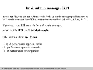 hr & admin manager KPI 
In this ppt file, you can ref KPI materials for hr & admin manager position such as 
hr & admin manager list of KPIs, performance appraisal, job skills, KRAs, BSC… 
If you need more KPI materials for hr & admin manager, 
please visit: kpi123.com/list-of-kpi-samples 
Other materials from kpi123.com 
• Top 28 performance appraisal forms 
• 11 performance appraisal methods 
• 1125 performance review phrases 
Top materials: top sales KPIs, Top 28 performance appraisal forms, 11 performance appraisal methods 
Interview questions and answers – free download/ pdf and ppt file 
 