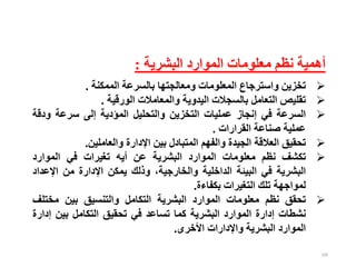 100
‫البشرية‬ ‫الموارد‬ ‫معلومات‬ ‫نظم‬ ‫أهمية‬
:

‫تخزين‬
‫واسترجاع‬
‫المعلومات‬
‫ومعالجتها‬
‫بالسرعة‬
‫الممكنة‬
.

‫تقليص‬
‫التعامل‬
‫بالسجالت‬
‫اليدوية‬
‫والمعامالت‬
‫الورقية‬
.

‫السرعة‬
‫في‬
‫إنجاز‬
‫عمليات‬
‫التخزين‬
‫والتحليل‬
‫المؤدية‬
‫إلى‬
‫سرعة‬
‫ودق‬
‫ة‬
‫عملية‬
‫صناعة‬
‫القرارات‬
.

‫تحقيق‬
‫العالقة‬
‫الجيدة‬
‫والفهم‬
‫المتبادل‬
‫بين‬
‫اإلدارة‬
‫والعاملين‬
.

‫تكشف‬
‫نظم‬
‫معلومات‬
‫الموارد‬
‫البشرية‬
‫عن‬
‫أيه‬
‫تغيرات‬
‫في‬
‫الموارد‬
‫البشرية‬
‫في‬
‫البيئة‬
‫الداخلية‬
،‫والخارجية‬
‫وذلك‬
‫يمكن‬
‫اإلدارة‬
‫من‬
‫اإلع‬
‫داد‬
‫لمواجهة‬
‫تلك‬
‫التغيرات‬
‫بكفاءة‬
.

‫تحقق‬
‫نظم‬
‫معلومات‬
‫الموارد‬
‫البشرية‬
‫التكامل‬
‫والتنسيق‬
‫بين‬
‫مختل‬
‫ف‬
‫نشطات‬
‫إدارة‬
‫الموارد‬
‫البشرية‬
‫كما‬
‫تساعد‬
‫في‬
‫تحقيق‬
‫التكامل‬
‫بين‬
‫إ‬
‫دارة‬
‫الموارد‬
‫البشرية‬
‫واإلدارات‬
‫األخرى‬
.
 