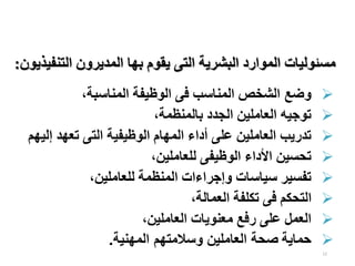 12
‫التنف‬ ‫المديرون‬ ‫بها‬ ‫يقوم‬ ‫التى‬ ‫البشرية‬ ‫الموارد‬ ‫مسئوليات‬
‫يذيون‬
:

‫وضع‬
‫المناسبة‬ ‫الوظيفة‬ ‫فى‬ ‫المناسب‬ ‫الشخص‬
،

‫بالمنظمة‬ ‫الجدد‬ ‫العاملين‬ ‫توجيه‬
،

‫إ‬ ‫تعهد‬ ‫التى‬ ‫الوظيفية‬ ‫المهام‬ ‫أداء‬ ‫على‬ ‫العاملين‬ ‫تدريب‬
‫ليهم‬

‫للعاملين‬ ‫الوظيفى‬ ‫األداء‬ ‫تحسين‬
،

‫للعاملين‬ ‫المنظمة‬ ‫وإجراءات‬ ‫سياسات‬ ‫تفسير‬
،

‫العمالة‬ ‫تكلفة‬ ‫فى‬ ‫التحكم‬
،

‫العاملين‬ ‫معنويات‬ ‫رفع‬ ‫على‬ ‫العمل‬
،

‫حماية‬
‫المهنية‬ ‫وسالمتهم‬ ‫العاملين‬ ‫صحة‬
.
 