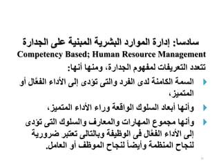 15
‫أنها‬ ‫ومنها‬ ،‫الجدارة‬ ‫لمفهوم‬ ‫التعريفات‬ ‫تتعدد‬
:

‫الفع‬ ‫األداء‬ ‫إلى‬ ‫تؤدى‬ ‫والتى‬ ‫الفرد‬ ‫لدى‬ ‫الكامنة‬ ‫السمة‬
‫أو‬ ‫ال‬
،‫المتميز‬

،‫المتميز‬ ‫األداء‬ ‫وراء‬ ‫الواقعة‬ ‫السلوك‬ ‫أبعاد‬ ‫وأنها‬

‫تؤدى‬ ‫التى‬ ‫والسلوك‬ ‫والمعارف‬ ‫المهارات‬ ‫مجموع‬ ‫وأنها‬
‫ض‬ ‫تعتبر‬ ‫وبالتالى‬ ‫الوظيفة‬ ‫فى‬ ‫ال‬‫الفع‬ ‫األداء‬ ‫إلى‬
‫رورية‬
‫العامل‬ ‫أو‬ ‫الموظف‬ ‫لنجاح‬ ‫ا‬‫ا‬‫وأيض‬ ‫المنظمة‬ ‫لنجاح‬
.
‫ساد‬
‫سا‬
:
‫الجدارة‬ ‫على‬ ‫المبنية‬ ‫البشرية‬ ‫الموارد‬ ‫إدارة‬
Competency Based; Human Resource Management
 