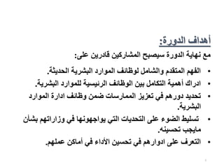 2
‫على‬ ‫قادرين‬ ‫المشاركين‬ ‫سيصبح‬ ‫الدورة‬ ‫نهاية‬ ‫مع‬
:
•
‫الحديثة‬ ‫البشرية‬ ‫الموارد‬ ‫لوظائف‬ ‫والشامل‬ ‫المتقدم‬ ‫الفهم‬
.
•
‫البشرية‬ ‫للموارد‬ ‫الرئيسية‬ ‫الوظائف‬ ‫بين‬ ‫التكامل‬ ‫أهمية‬ ‫ادراك‬
.
•
‫الموارد‬ ‫ادارة‬ ‫وظائف‬ ‫ضمن‬ ‫الممارسات‬ ‫تعزيز‬ ‫في‬ ‫دورهم‬ ‫تحديد‬
‫البشرية‬
.
•
‫ب‬ ‫وزاراتهم‬ ‫في‬ ‫يواجهونها‬ ‫التي‬ ‫التحديات‬ ‫على‬ ‫الضوء‬ ‫تسليط‬
‫شأن‬
‫تحسينه‬ ‫مايجب‬
.
•
‫عملهم‬ ‫أماكن‬ ‫في‬ ‫األداء‬ ‫تحسين‬ ‫في‬ ‫ادوارهم‬ ‫على‬ ‫التعرف‬
.
‫الدورة‬ ‫أهداف‬
:
 