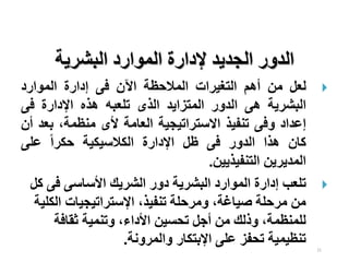 21
‫البشرية‬ ‫الموارد‬ ‫إلدارة‬ ‫الجديد‬ ‫الدور‬

‫لعل‬
‫من‬
‫أهم‬
‫التغيرات‬
‫المالح‬
‫ظ‬
‫ة‬
‫اآلن‬
‫فى‬
‫إدارة‬
‫الموارد‬
‫البشرية‬
‫هى‬
‫الدور‬
‫المتزايد‬
‫الذى‬
‫تلعبه‬
‫هذه‬
‫اإلدارة‬
‫فى‬
‫إعداد‬
‫وفى‬
‫تنفيذ‬
‫االستراتيجية‬
‫العامة‬
‫ألى‬
،‫منظمة‬
‫بع‬
‫د‬
‫أن‬
‫كان‬
‫هذا‬
‫الدور‬
‫فى‬
‫ظل‬
‫اإلدارة‬
‫الكالسيكية‬
‫ا‬‫ا‬‫حكر‬
‫على‬
‫المديرين‬
‫التنفيذيين‬
.

‫تلعب‬
‫البشرية‬ ‫الموارد‬ ‫إدارة‬
‫ال‬ ‫دور‬
‫شريك‬
‫األ‬
‫فى‬ ‫ساسى‬
‫كل‬
‫الك‬ ‫اإلستراتيجيات‬ ،‫تنفيذ‬ ‫ومرحلة‬ ،‫صياغة‬ ‫مرحلة‬ ‫من‬
‫لية‬
‫ثقافة‬ ‫وتنمية‬ ،‫األداء‬ ‫تحسين‬ ‫أجل‬ ‫من‬ ‫وذلك‬ ،‫للمنظمة‬
‫والمرونة‬ ‫اإلبتكار‬ ‫على‬ ‫تحفز‬ ‫تنظيمية‬
.
 