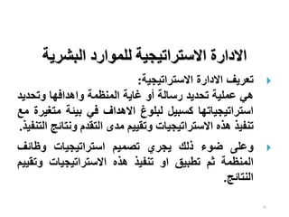 22
‫البشرية‬ ‫للموارد‬ ‫االستراتيجية‬ ‫االدارة‬

‫االدارة‬ ‫تعريف‬
‫االستراتيجية‬
:
‫هي‬
‫عملية‬
‫تحديد‬
‫رسالة‬
‫أو‬
‫غاية‬
‫المنظمة‬
‫واهدافها‬
‫وتحدي‬
‫د‬
‫استراتيجياتها‬
‫كسبيل‬
‫لبلوغ‬
‫االهداف‬
‫في‬
‫بيئة‬
‫مت‬
‫غيرة‬
‫مع‬
‫تنفيذ‬
‫هذه‬
‫االستراتيجيات‬
‫وتقييم‬
‫مدى‬
‫التقدم‬
‫ونت‬
‫ائج‬
‫التنفيذ‬
.

‫وعلى‬
‫ضوء‬
‫ذلك‬
‫يجري‬
‫تصميم‬
‫استراتيجيات‬
‫وظائف‬
‫المنظمة‬
‫ثم‬
‫تطبيق‬
‫او‬
‫تنفيذ‬
‫هذه‬
‫االستراتيجيات‬
‫وت‬
‫قييم‬
‫النتائج‬
.
 