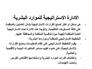 23

‫بالم‬ ‫العاملين‬ ‫بشأن‬ ‫االستراتيجية‬ ‫القرارات‬ ‫لصنع‬ ‫اطار‬ ‫او‬ ‫مدخل‬ ‫هي‬
‫نظمة‬
.
‫التنظيمية‬ ‫المستويات‬ ‫كافة‬ ‫على‬
.
‫االسترات‬ ‫تحت‬ ‫االدارة‬ ‫هذه‬ ‫وتتوجه‬
‫يجية‬
‫عليها‬ ‫والمحافظة‬ ‫للمنظمة‬ ‫تنافسية‬ ‫ميزة‬ ‫لتهيئة‬ ‫للمنظمة‬ ‫العامة‬
.

‫البشرية‬ ‫ومواردها‬ ‫للمنظمة‬ ‫االستراتيجي‬ ‫التخطيط‬
:
•
‫القرار‬ ‫وصنع‬ ‫للمعلومات‬ ‫نظام‬ ‫على‬ ‫االستراتيجي‬ ‫التخطيط‬ ‫يقوم‬
‫ات‬
(
‫االستراتيجية‬
)
‫البيئي‬ ‫للمتغيرات‬ ‫مستمر‬ ‫تقييم‬ ‫ضوء‬ ‫على‬
‫واالقليمية‬ ‫ة‬
‫والعالمية‬
.
•
‫الفرص‬ ‫القتناص‬ ‫واستخدامها‬ ‫البشرية‬ ‫الموارد‬ ‫قدرات‬ ‫واكتشاف‬
‫التهديدات‬ ‫وتحنب‬
.
‫البشرية‬ ‫للموارد‬ ‫االستراتيجية‬ ‫االدارة‬
 