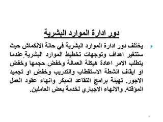 28
‫البشرية‬ ‫الموارد‬ ‫ادارة‬ ‫دور‬

‫يختلف‬
‫دور‬
‫ادارة‬
‫الموارد‬
‫البشرية‬
‫في‬
‫حالة‬
‫االنكماش‬
‫ح‬
‫يث‬
‫ستتغير‬
‫اهداف‬
‫وتوجهات‬
‫تخطيط‬
‫الموارد‬
‫البشرية‬
ٍ
‫عن‬
‫دما‬
‫يتطلب‬
‫االمر‬
‫اعادة‬
‫هيكلة‬
‫العمالة‬
‫وخفض‬
‫حجمها‬
‫وخفض‬
‫او‬
‫ايقاف‬
‫انشطة‬
‫االستقطاب‬
‫والتدريب‬
‫وخفض‬
‫او‬
‫تجمي‬
‫د‬
‫االجور‬
.
‫تهيئة‬
‫برامج‬
‫التقاعد‬
‫المبكر‬
‫وانهاء‬
‫عقود‬
‫العمل‬
‫المؤقته‬
.
‫واالنهاء‬
‫االجباري‬
‫لخدمة‬
‫بعض‬
‫العاملين‬
.
 