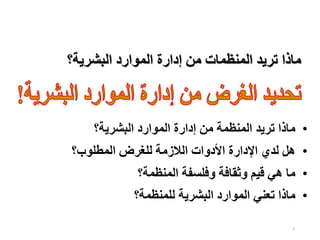 3
‫البشرية؟‬ ‫الموارد‬ ‫إدارة‬ ‫من‬ ‫المنظمات‬ ‫تريد‬ ‫ماذا‬
•
‫البشرية؟‬ ‫الموارد‬ ‫إدارة‬ ‫من‬ ‫المنظمة‬ ‫تريد‬ ‫ماذا‬
•
‫المطلوب؟‬ ‫للغرض‬ ‫الالزمة‬ ‫األدوات‬ ‫اإلدارة‬ ‫لدي‬ ‫هل‬
•
‫المنظمة؟‬ ‫وفلسفة‬ ‫وثقافة‬ ‫قيم‬ ‫هي‬ ‫ما‬
•
‫للمنظمة؟‬ ‫البشرية‬ ‫الموارد‬ ‫تعني‬ ‫ماذا‬
 