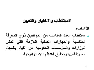 35
‫اال‬
‫ستقطاب‬
‫و‬
‫والتعيين‬ ‫االختيار‬
‫األهداف‬
:
◄
‫استقطاب‬
‫العدد‬
‫المناسب‬
‫من‬
‫الموظفين‬
‫ذوي‬
‫المعرف‬
‫ة‬
‫المناسبة‬
‫والمهارات‬
‫العملية‬
‫الالزمة‬
‫التي‬
‫تمكن‬
‫الوزارات‬
‫والمؤسسات‬
‫الحكومية‬
‫من‬
‫القيام‬
‫بالمهام‬
‫المنوطة‬
‫بها‬
‫وتحقيق‬
‫أهدافها‬
‫االستراتيجية‬
 