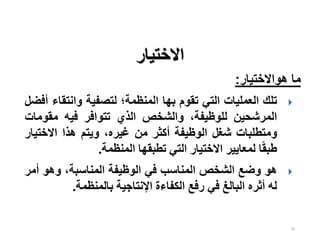 39
‫االختيار‬
‫هواالختيار‬ ‫ما‬
:

‫تلك‬
‫العمليات‬
‫التي‬
‫تقوم‬
‫بها‬
‫المنظمة؛‬
‫لتصفية‬
‫وانتق‬
‫اء‬
‫أفضل‬
‫المرشحين‬
،‫للوظيفة‬
‫والشخص‬
‫الذي‬
‫تتوافر‬
‫فيه‬
‫مقوم‬
‫ات‬
‫ومتطلبات‬
‫شغل‬
‫الوظيفة‬
‫أكثر‬
‫من‬
،‫غيره‬
‫ويتم‬
‫هذا‬
‫االختي‬
‫ار‬
‫ا‬‫ا‬‫ق‬‫طب‬
‫لمعايير‬
‫االختيار‬
‫التي‬
‫تطبقها‬
‫المنظمة‬
.

‫هو‬
‫وضع‬
‫الشخص‬
‫المناسب‬
‫في‬
‫الوظيفة‬
،‫المناسبة‬
‫وهو‬
‫أ‬
‫مر‬
‫له‬
‫أثره‬
‫البالغ‬
‫في‬
‫رفع‬
‫الكفاءة‬
‫اإلنتاجية‬
‫بالمنظمة‬
.
 