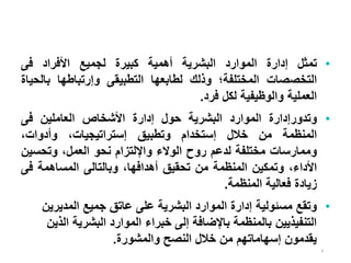 4
•
‫تمثل‬
‫إدارة‬
‫الموارد‬
‫البشرية‬
‫أهمية‬
‫كبيرة‬
‫لجميع‬
‫األفراد‬
‫فى‬
‫التخصصات‬
‫المختلفة؛‬
‫وذلك‬
‫لطابعها‬
‫التطبيقى‬
‫وإرتباطها‬
‫بال‬
‫حياة‬
‫العملية‬
‫والوظيفية‬
‫لكل‬
‫فرد‬
.
•
‫وتدورإدارة‬
‫الموارد‬
‫البشرية‬
‫حول‬
‫إدارة‬
‫األشخاص‬
‫العاملين‬
‫فى‬
‫المنظمة‬
‫من‬
‫خالل‬
‫إستخدام‬
‫وتطبيق‬
،‫إستراتيجيات‬
،‫وأدوات‬
‫وممارسات‬
‫مختلفة‬
‫لدعم‬
‫روح‬
‫الوالء‬
‫واإللتزام‬
‫نحو‬
،‫العمل‬
‫وتحسي‬
‫ن‬
،‫األداء‬
‫وتمكين‬
‫المنظمة‬
‫من‬
‫تحقيق‬
،‫أهدافها‬
‫وبالتالى‬
‫المساهمة‬
‫ف‬
‫ى‬
‫زيادة‬
‫فعالية‬
‫المنظمة‬
.
•
‫مسئولية‬ ‫وتقع‬
‫المديري‬ ‫جميع‬ ‫عاتق‬ ‫على‬ ‫البشرية‬ ‫الموارد‬ ‫إدارة‬
‫ن‬
‫ا‬ ‫البشرية‬ ‫الموارد‬ ‫خبراء‬ ‫إلى‬ ‫باإلضافة‬ ‫بالمنظمة‬ ‫التنفيذيين‬
‫لذين‬
‫والمشورة‬ ‫النصح‬ ‫خالل‬ ‫من‬ ‫إسهاماتهم‬ ‫يقدمون‬
.
 