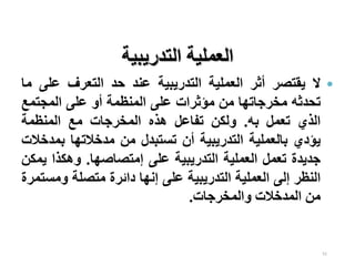 51
•
‫ال‬
‫يقتصر‬
‫أثر‬
‫العملية‬
‫التدريبية‬
‫عند‬
‫حد‬
‫التعرف‬
‫على‬
‫ما‬
‫تحدثه‬
‫مخرجاتها‬
‫من‬
‫مؤثرات‬
‫على‬
‫المنظمة‬
‫أو‬
‫على‬
‫المجتمع‬
‫الذي‬
‫تعمل‬
‫به‬
.
‫ولكن‬
‫تفاعل‬
‫هذه‬
‫المخرجات‬
‫مع‬
‫المنظمة‬
‫يؤدي‬
‫بالعملية‬
‫التدريبية‬
‫أن‬
‫تستبدل‬
‫من‬
‫مدخالتها‬
‫بمد‬
‫خالت‬
‫جديدة‬
‫تعمل‬
‫العملية‬
‫التدريبية‬
‫على‬
‫إمتصاصها‬
.
‫وهكذا‬
‫ي‬
‫مكن‬
‫النظر‬
‫إلى‬
‫العملية‬
‫التدريبية‬
‫على‬
‫إنها‬
‫دائرة‬
‫متصلة‬
‫وم‬
‫ستمرة‬
‫من‬
‫المدخالت‬
‫والمخرجات‬
.
‫التدريبية‬ ‫العملية‬
 